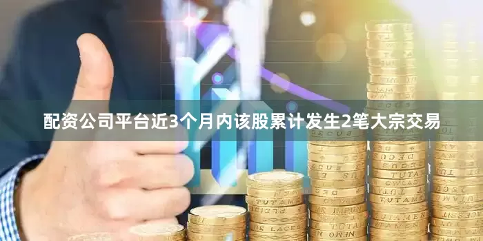 配资公司平台近3个月内该股累计发生2笔大宗交易