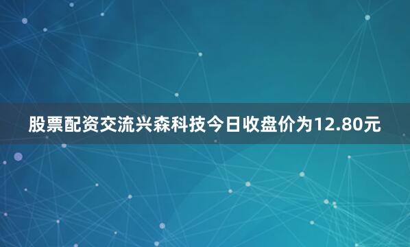 股票配资交流兴森科技今日收盘价为12.80元