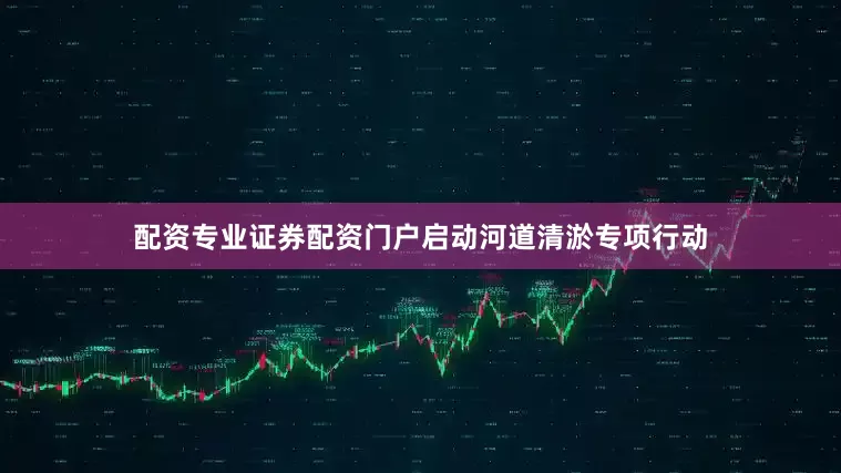 配资专业证券配资门户启动河道清淤专项行动