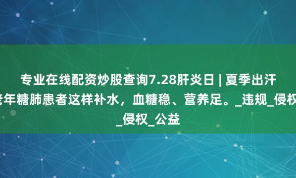 专业在线配资炒股查询7.28肝炎日 | 夏季出汗多？老年糖肺患者这样补水，血糖稳、营养足。_违规_侵权_公益