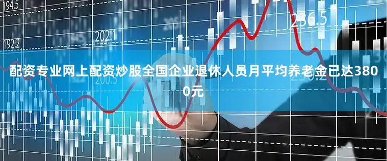 配资专业网上配资炒股全国企业退休人员月平均养老金已达3800元