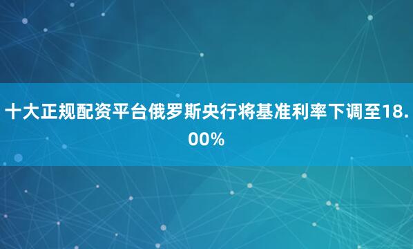 十大正规配资平台俄罗斯央行将基准利率下调至18.00%
