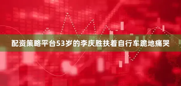 配资策略平台53岁的李庆胜扶着自行车跪地痛哭