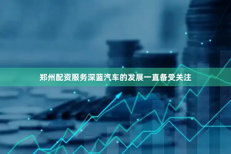 郑州配资服务深蓝汽车的发展一直备受关注