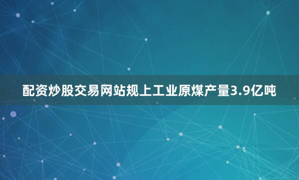配资炒股交易网站规上工业原煤产量3.9亿吨