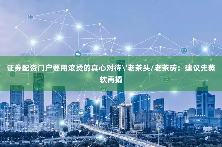 证券配资门户要用滚烫的真心对待'老茶头/老茶砖：建议先蒸软再撬